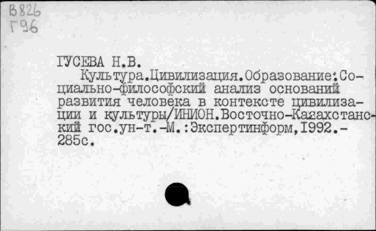 ﻿
ГУСЕВА Н.В.
Куль тура.Цивилизация. Образование ♦. Социально-философский анализ оснований развития человека в контексте цивилизации и культуры/ИНИОН.Восточно-КаяахстанС' кий гос.ун-т.-М.:Экспертинформ,1992,-2В5 с •